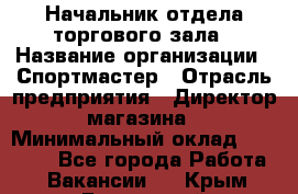 Начальник отдела торгового зала › Название организации ­ Спортмастер › Отрасль предприятия ­ Директор магазина › Минимальный оклад ­ 36 500 - Все города Работа » Вакансии   . Крым,Бахчисарай